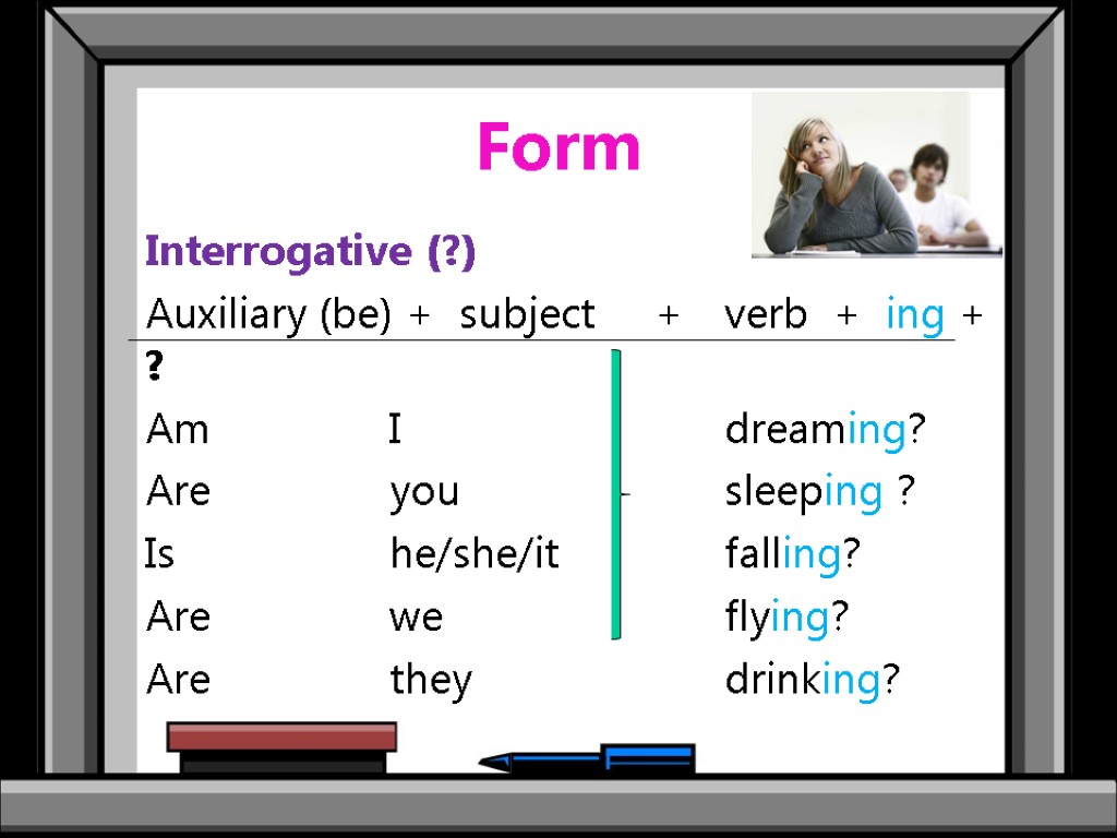 Form Interrogative (?) Auxiliary (be) + subject + verb + ing + ? Am